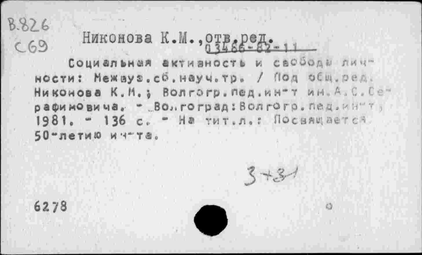 ﻿
Никонова	_
Социальная активность и свобод*' лич нести: Межзуа.сб.науч.тр» / Под оСщ.эег Никонова K.M.j Вол го гр . лед . и н- т ин С.Ь р а фи но ви ма. - ВО;. го град : Вол г о г р . ле. q.	т
1981. “ 136 с. ” И® тит.л.: Посвящаете* 50-летию итта.
62 78
о